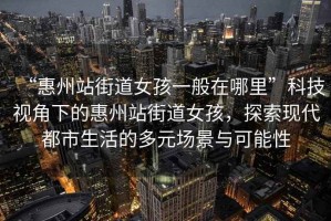 “惠州站街道女孩一般在哪里”科技視角下的惠州站街道女孩，探索現(xiàn)代都市生活的多元場景與可能性