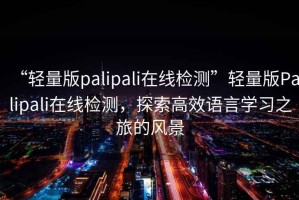 “輕量版palipali在線檢測(cè)”輕量版Palipali在線檢測(cè)，探索高效語(yǔ)言學(xué)習(xí)之旅的風(fēng)景