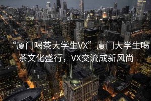 “廈門喝茶大學(xué)生VX”廈門大學(xué)生喝茶文化盛行，VX交流成新風(fēng)尚