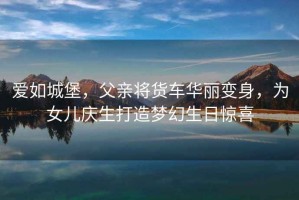 愛(ài)如城堡，父親將貨車華麗變身，為女兒慶生打造夢(mèng)幻生日驚喜