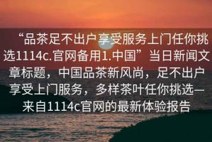 “品茶足不出戶享受服務(wù)上門任你挑選1114c.官網(wǎng)備用1.中國(guó)”當(dāng)日新聞文章標(biāo)題，中國(guó)品茶新風(fēng)尚，足不出戶享受上門服務(wù)，多樣茶葉任你挑選—來自1114c官網(wǎng)的最新體驗(yàn)報(bào)告
