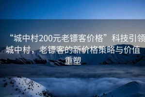 “城中村200元老鏢客價(jià)格”科技引領(lǐng)城中村，老鏢客的新價(jià)格策略與價(jià)值重塑