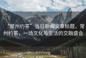 “常州約茶”當(dāng)日新聞文章標(biāo)題，常州約茶，一場文化與生活的交融盛會