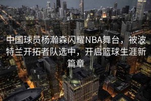 中國球員楊瀚森閃耀NBA舞臺(tái)，被波特蘭開拓者隊(duì)選中，開啟籃球生涯新篇章