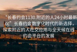 “長春約會1130.附近的人24小時最新.cc”長春約會數(shù)字化時代的新選擇，探索附近的人社交應(yīng)用與全天候在線約會平臺的發(fā)展