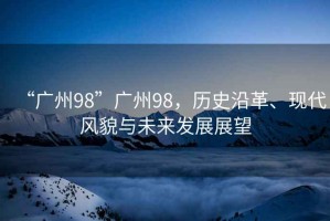 “廣州98”廣州98，歷史沿革、現(xiàn)代風(fēng)貌與未來發(fā)展展望