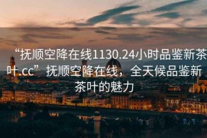 “撫順空降在線1130.24小時品鑒新茶葉.cc”撫順空降在線，全天候品鑒新茶葉的魅力