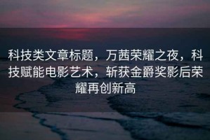 科技類文章標(biāo)題，萬茜榮耀之夜，科技賦能電影藝術(shù)，斬獲金爵獎影后榮耀再創(chuàng)新高
