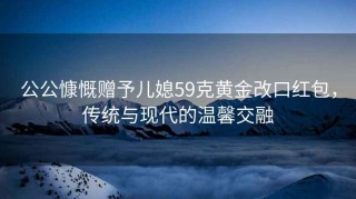 公公慷慨贈(zèng)予兒媳59克黃金改口紅包，傳統(tǒng)與現(xiàn)代的溫馨交融
