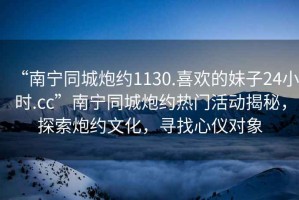 “南寧同城炮約1130.喜歡的妹子24小時(shí).cc”南寧同城炮約熱門活動(dòng)揭秘，探索炮約文化，尋找心儀對(duì)象