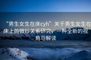 “男生女生在床cyh”關于男生女生在床上的微妙關系研究，一種全新的視角與解讀