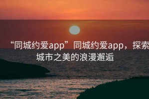 “同城約愛app”同城約愛app，探索城市之美的浪漫邂逅