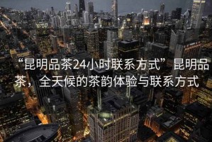 “昆明品茶24小時聯(lián)系方式”昆明品茶，全天候的茶韻體驗與聯(lián)系方式