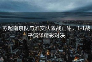 蘇超南京隊與淮安隊激戰(zhàn)正酣，1-1戰(zhàn)平演繹精彩對決