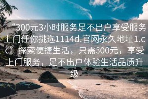 “300元3小時服務(wù)足不出戶享受服務(wù)上門任你挑選1114d.官網(wǎng)永久地址1.cc”探索便捷生活，只需300元，享受上門服務(wù)，足不出戶體驗(yàn)生活品質(zhì)升級