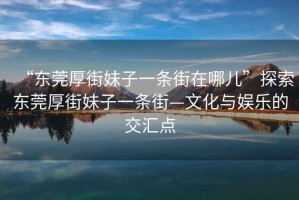 “東莞厚街妹子一條街在哪兒”探索東莞厚街妹子一條街—文化與娛樂(lè)的交匯點(diǎn)