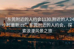 “東莞附近的人約會(huì)1130.附近的人24小時(shí)最新.cc”東莞附近的人約會(huì)，探索浪漫風(fēng)景之旅