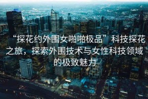 “探花約外圍女啪啪極品”科技探花之旅，探索外圍技術(shù)與女性科技領(lǐng)域的極致魅力