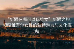 “新疆在哪可以玩維女”新疆之旅，領(lǐng)略維吾爾女性的獨特魅力與文化底蘊