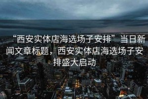 “西安實(shí)體店海選場(chǎng)子安排”當(dāng)日新聞文章標(biāo)題，西安實(shí)體店海選場(chǎng)子安排盛大啟動(dòng)
