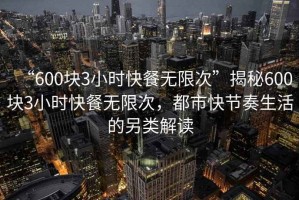 “600塊3小時(shí)快餐無(wú)限次”揭秘600塊3小時(shí)快餐無(wú)限次，都市快節(jié)奏生活的另類(lèi)解讀