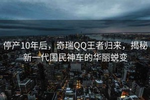 停產(chǎn)10年后，奇瑞QQ王者歸來，揭秘新一代國民神車的華麗蛻變