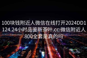 100塊錢(qián)附近人微信在線打開(kāi)2024DD1124.24小時(shí)品鑒新茶葉.cc:微信附近人800全套是真的嗎