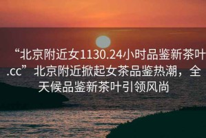 “北京附近女1130.24小時(shí)品鑒新茶葉.cc”北京附近掀起女茶品鑒熱潮，全天候品鑒新茶葉引領(lǐng)風(fēng)尚