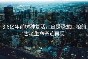 3.6億年前樹種復(fù)活，曾是恐龍口糧的古老生命奇跡再現(xiàn)