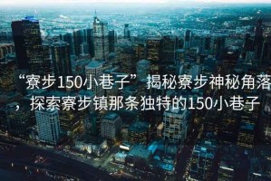 “寮步150小巷子”揭秘寮步神秘角落，探索寮步鎮(zhèn)那條獨(dú)特的150小巷子