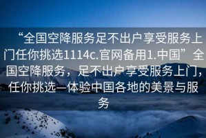 “全國(guó)空降服務(wù)足不出戶享受服務(wù)上門任你挑選1114c.官網(wǎng)備用1.中國(guó)”全國(guó)空降服務(wù)，足不出戶享受服務(wù)上門，任你挑選—體驗(yàn)中國(guó)各地的美景與服務(wù)
