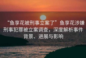 “魚(yú)享花被刑事立案了”魚(yú)享花涉嫌刑事犯罪被立案調(diào)查，深度解析事件背景、進(jìn)展與影響