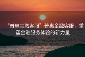 “普惠金融客服”普惠金融客服，重塑金融服務(wù)體驗(yàn)的新力量