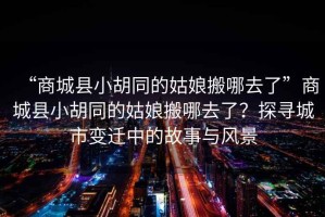 “商城縣小胡同的姑娘搬哪去了”商城縣小胡同的姑娘搬哪去了？探尋城市變遷中的故事與風(fēng)景