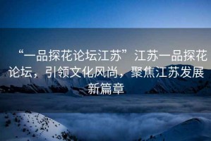 “一品探花論壇江蘇”江蘇一品探花論壇，引領(lǐng)文化風(fēng)尚，聚焦江蘇發(fā)展新篇章