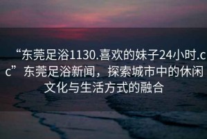 “東莞足浴1130.喜歡的妹子24小時.cc”東莞足浴新聞，探索城市中的休閑文化與生活方式的融合