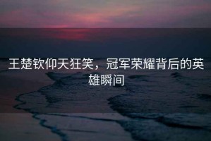 王楚欽仰天狂笑，冠軍榮耀背后的英雄瞬間