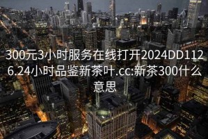 300元3小時(shí)服務(wù)在線打開2024DD1126.24小時(shí)品鑒新茶葉.cc:新茶300什么意思