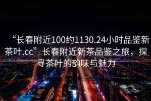 “長(zhǎng)春附近100約1130.24小時(shí)品鑒新茶葉.cc”長(zhǎng)春附近新茶品鑒之旅，探尋茶葉的韻味與魅力
