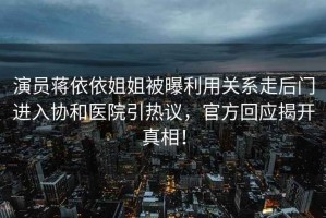 演員蔣依依姐姐被曝利用關(guān)系走后門進(jìn)入?yún)f(xié)和醫(yī)院引熱議，官方回應(yīng)揭開真相！