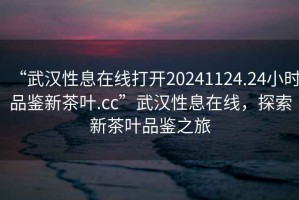 “武漢性息在線打開20241124.24小時品鑒新茶葉.cc”武漢性息在線，探索新茶葉品鑒之旅