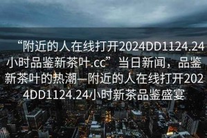 “附近的人在線打開2024DD1124.24小時品鑒新茶葉.cc”當(dāng)日新聞，品鑒新茶葉的熱潮—附近的人在線打開2024DD1124.24小時新茶品鑒盛宴
