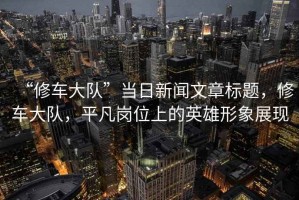 “修車大隊”當(dāng)日新聞文章標題，修車大隊，平凡崗位上的英雄形象展現(xiàn)