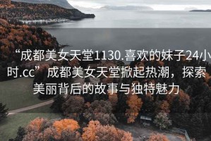“成都美女天堂1130.喜歡的妹子24小時(shí).cc”成都美女天堂掀起熱潮，探索美麗背后的故事與獨(dú)特魅力