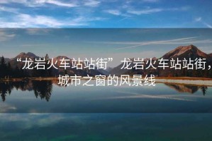 “龍巖火車站站街”龍巖火車站站街，城市之窗的風(fēng)景線