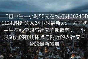 “初中生一小時50元在線打開2024DD1124.附近的人24小時最新.cc”關于初中生在線學習與社交的新趨勢，一小時50元的在線體驗與附近的人社交平臺的最新發(fā)展