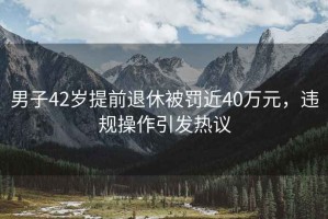 男子42歲提前退休被罰近40萬元，違規(guī)操作引發(fā)熱議