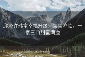 邱澤許瑋甯幸福升級！寶寶降臨，一家三口甜蜜滿溢