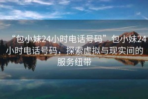 “包小妹24小時電話號碼”包小妹24小時電話號碼，探索虛擬與現(xiàn)實間的服務(wù)紐帶