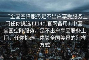 “全國(guó)空降服務(wù)足不出戶享受服務(wù)上門任你挑選1114d.官網(wǎng)備用1.中國(guó)”全國(guó)空降服務(wù)，足不出戶享受服務(wù)上門，任你挑選—體驗(yàn)全國(guó)美景的別樣方式